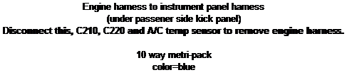 Text Box: Engine harness to instrument panel harness
(under passener side kick panel)
Disconnect this, C210, C220 and A/C temp sensor to remove engine harness.

10 way metri-pack
color=blue
